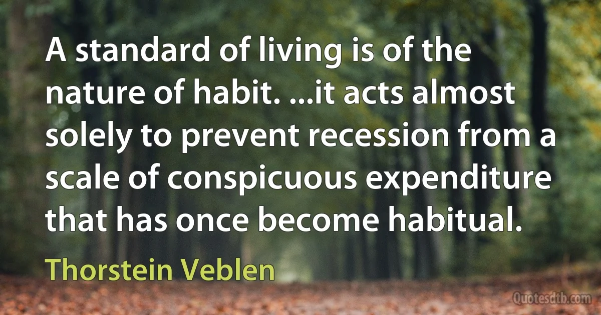 A standard of living is of the nature of habit. ...it acts almost solely to prevent recession from a scale of conspicuous expenditure that has once become habitual. (Thorstein Veblen)