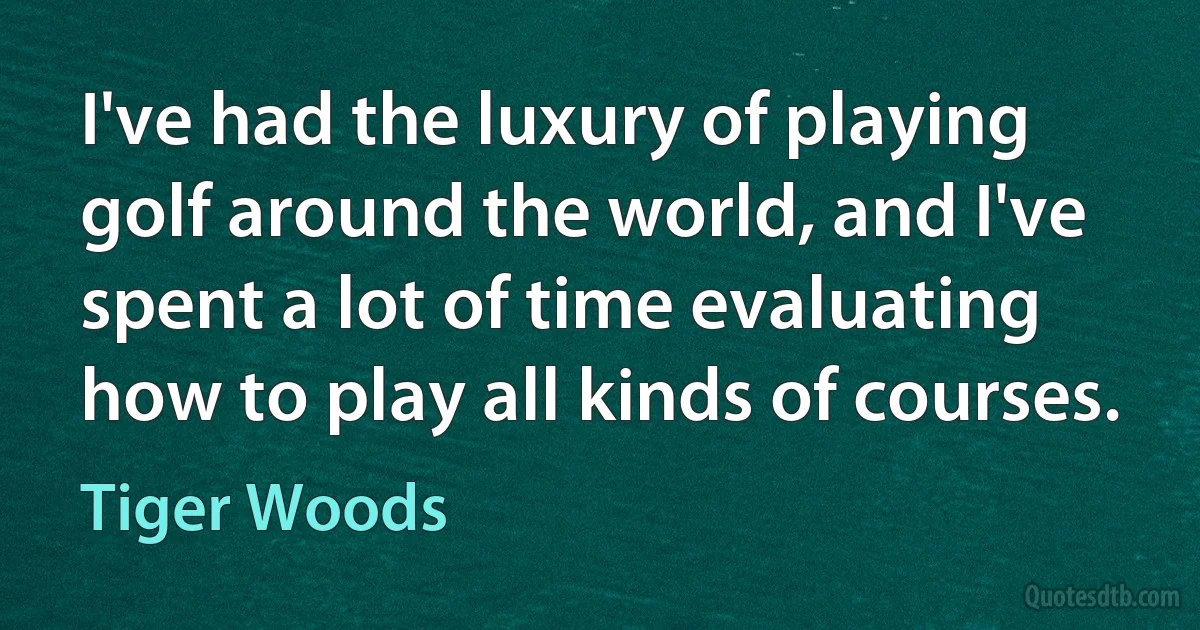 I've had the luxury of playing golf around the world, and I've spent a lot of time evaluating how to play all kinds of courses. (Tiger Woods)