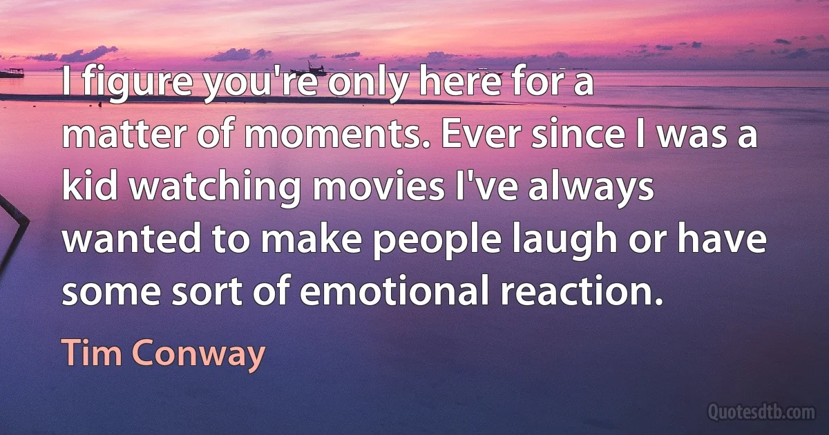 I figure you're only here for a matter of moments. Ever since I was a kid watching movies I've always wanted to make people laugh or have some sort of emotional reaction. (Tim Conway)