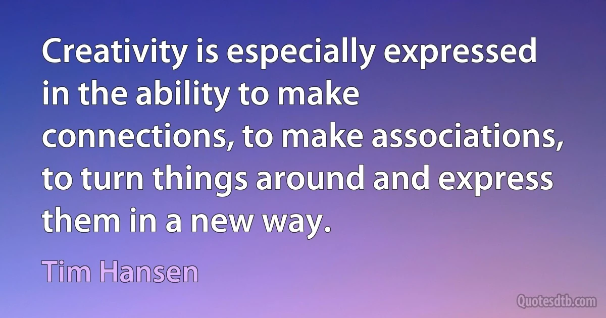 Creativity is especially expressed in the ability to make connections, to make associations, to turn things around and express them in a new way. (Tim Hansen)