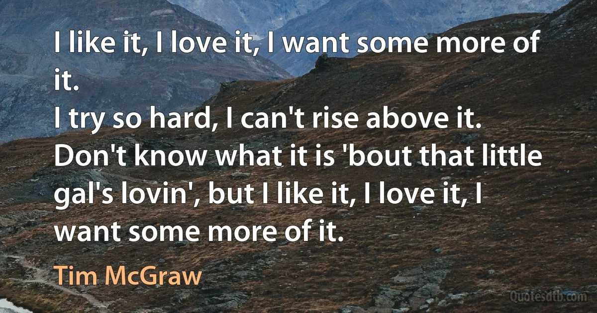 I like it, I love it, I want some more of it.
I try so hard, I can't rise above it.
Don't know what it is 'bout that little gal's lovin', but I like it, I love it, I want some more of it. (Tim McGraw)