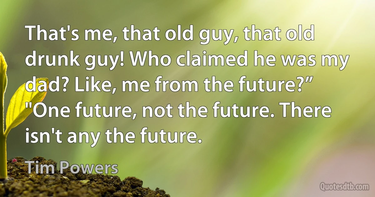 That's me, that old guy, that old drunk guy! Who claimed he was my dad? Like, me from the future?”
"One future, not the future. There isn't any the future. (Tim Powers)