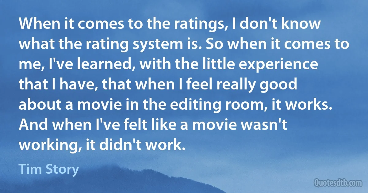 When it comes to the ratings, I don't know what the rating system is. So when it comes to me, I've learned, with the little experience that I have, that when I feel really good about a movie in the editing room, it works. And when I've felt like a movie wasn't working, it didn't work. (Tim Story)