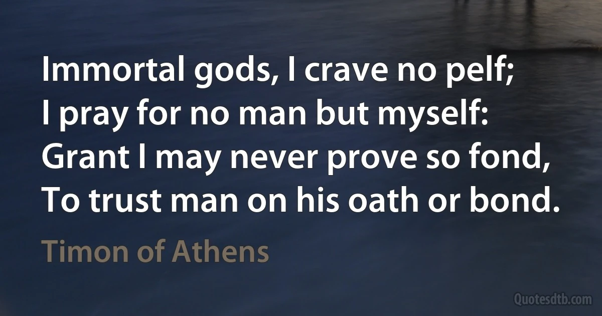 Immortal gods, I crave no pelf;
I pray for no man but myself:
Grant I may never prove so fond,
To trust man on his oath or bond. (Timon of Athens)