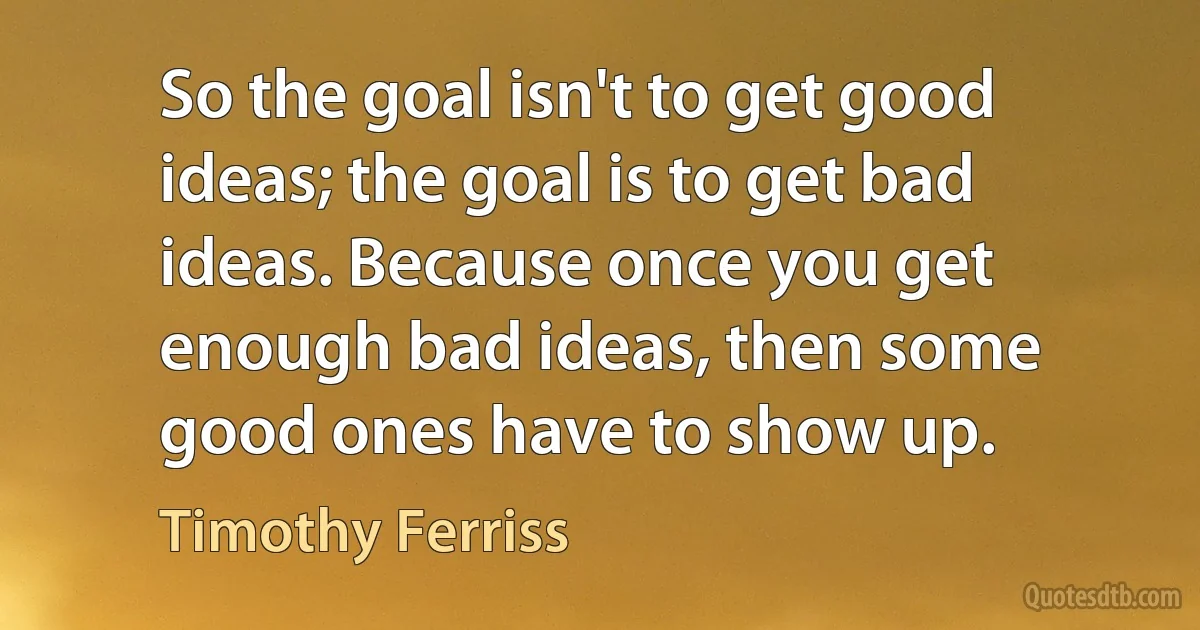 So the goal isn't to get good ideas; the goal is to get bad ideas. Because once you get enough bad ideas, then some good ones have to show up. (Timothy Ferriss)