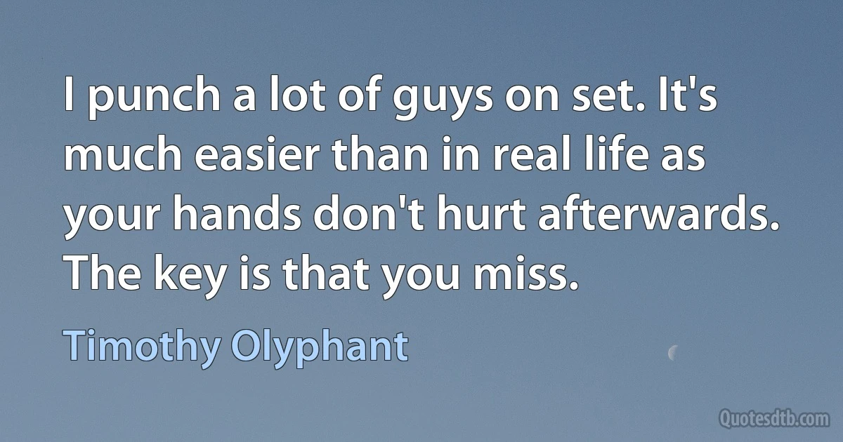 I punch a lot of guys on set. It's much easier than in real life as your hands don't hurt afterwards. The key is that you miss. (Timothy Olyphant)