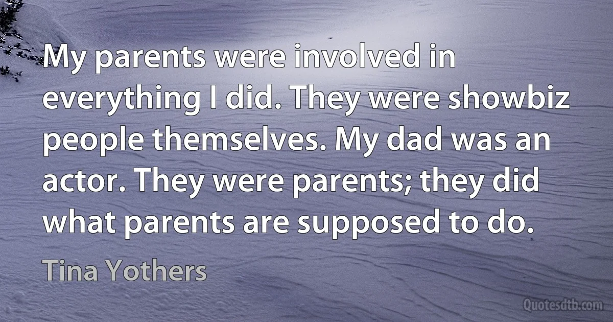 My parents were involved in everything I did. They were showbiz people themselves. My dad was an actor. They were parents; they did what parents are supposed to do. (Tina Yothers)