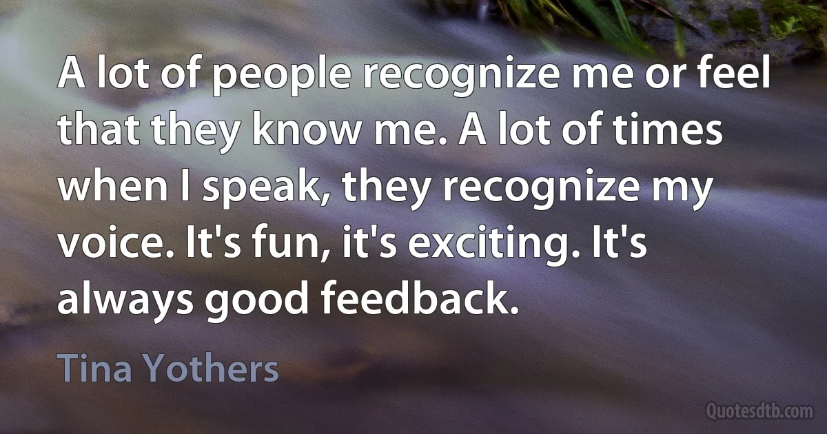 A lot of people recognize me or feel that they know me. A lot of times when I speak, they recognize my voice. It's fun, it's exciting. It's always good feedback. (Tina Yothers)