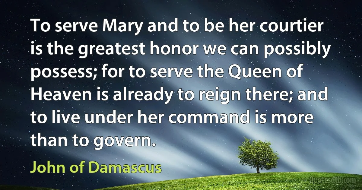 To serve Mary and to be her courtier is the greatest honor we can possibly possess; for to serve the Queen of Heaven is already to reign there; and to live under her command is more than to govern. (John of Damascus)
