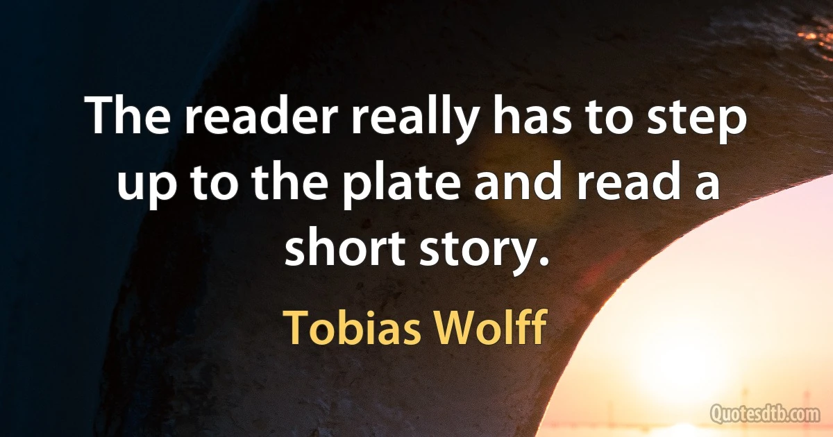 The reader really has to step up to the plate and read a short story. (Tobias Wolff)