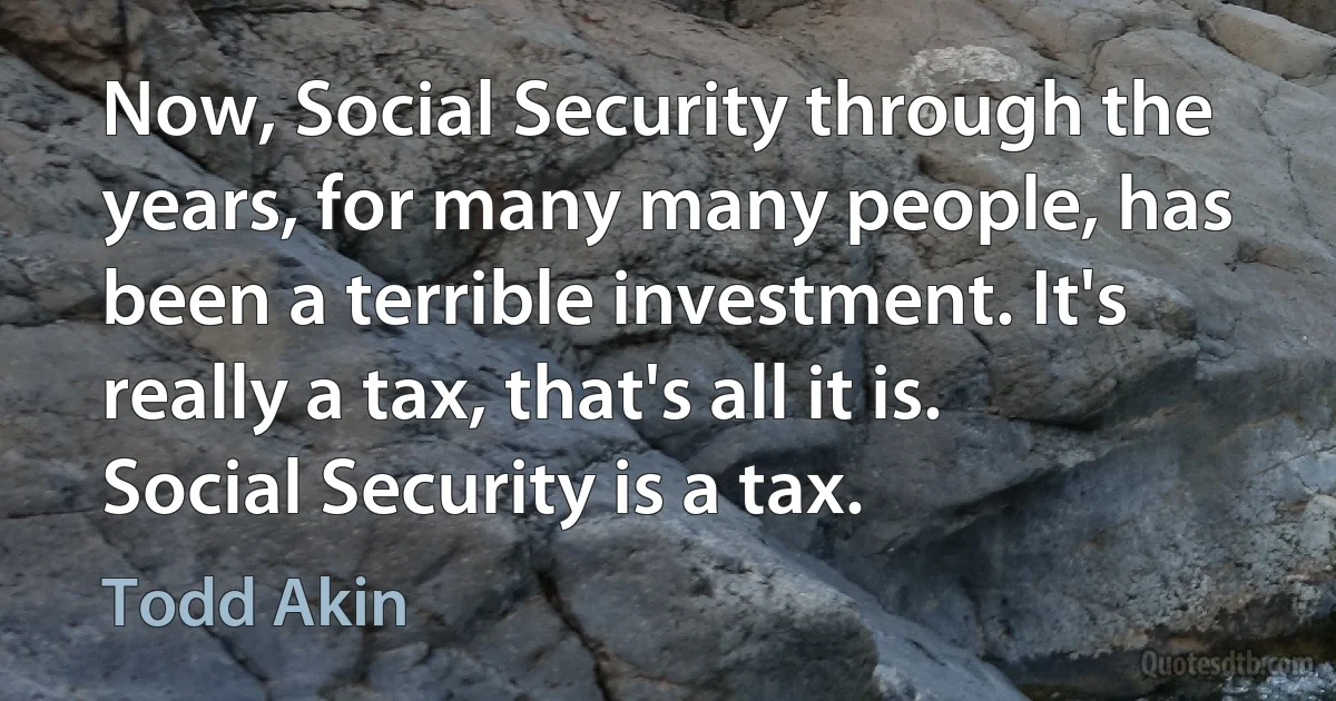 Now, Social Security through the years, for many many people, has been a terrible investment. It's really a tax, that's all it is. Social Security is a tax. (Todd Akin)