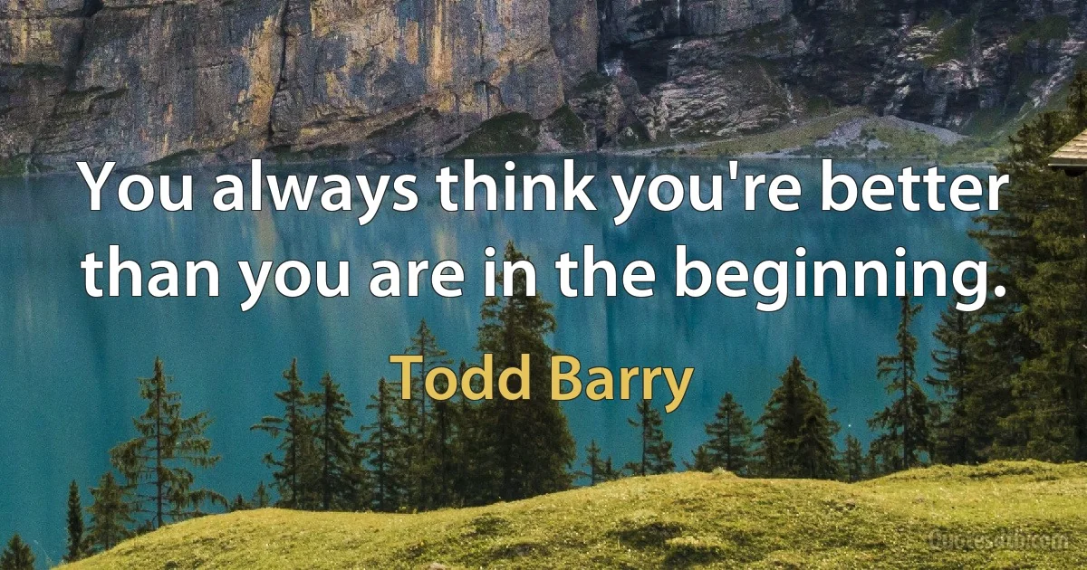 You always think you're better than you are in the beginning. (Todd Barry)