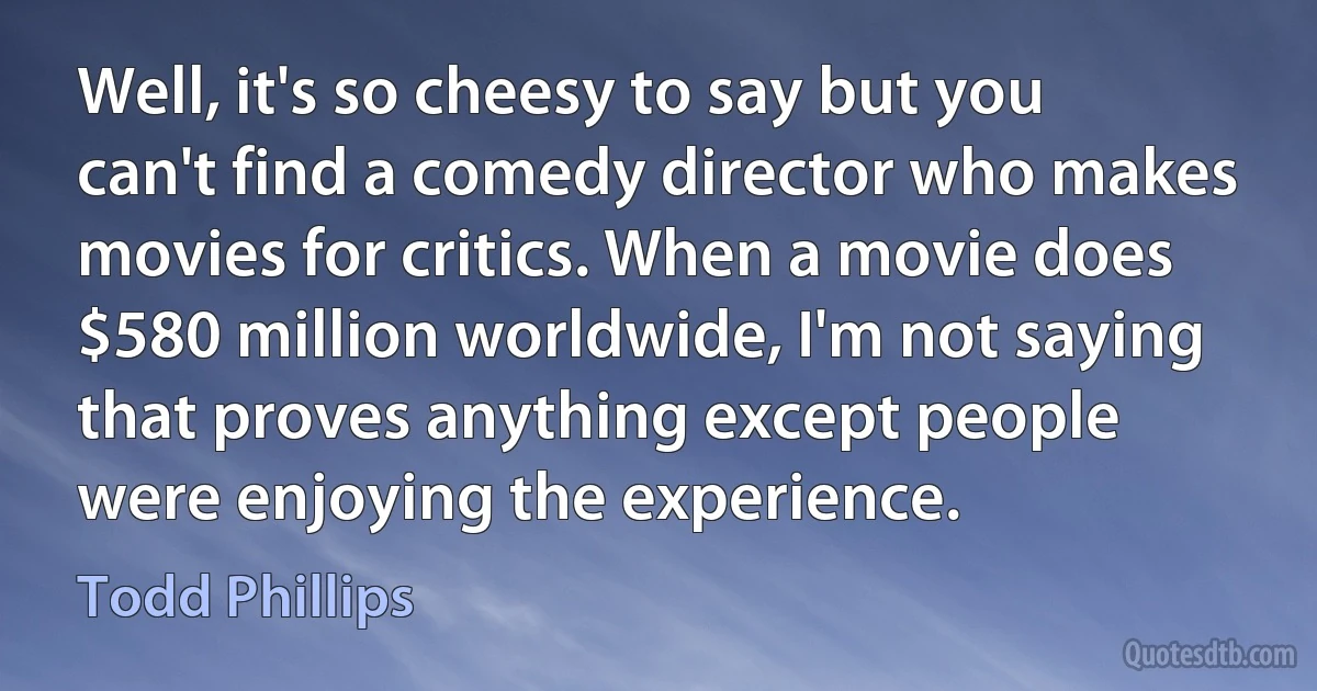 Well, it's so cheesy to say but you can't find a comedy director who makes movies for critics. When a movie does $580 million worldwide, I'm not saying that proves anything except people were enjoying the experience. (Todd Phillips)