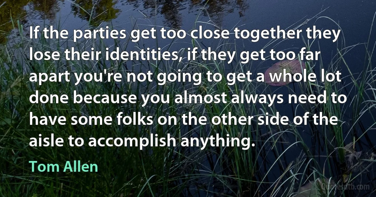 If the parties get too close together they lose their identities, if they get too far apart you're not going to get a whole lot done because you almost always need to have some folks on the other side of the aisle to accomplish anything. (Tom Allen)