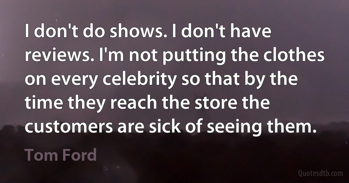 I don't do shows. I don't have reviews. I'm not putting the clothes on every celebrity so that by the time they reach the store the customers are sick of seeing them. (Tom Ford)