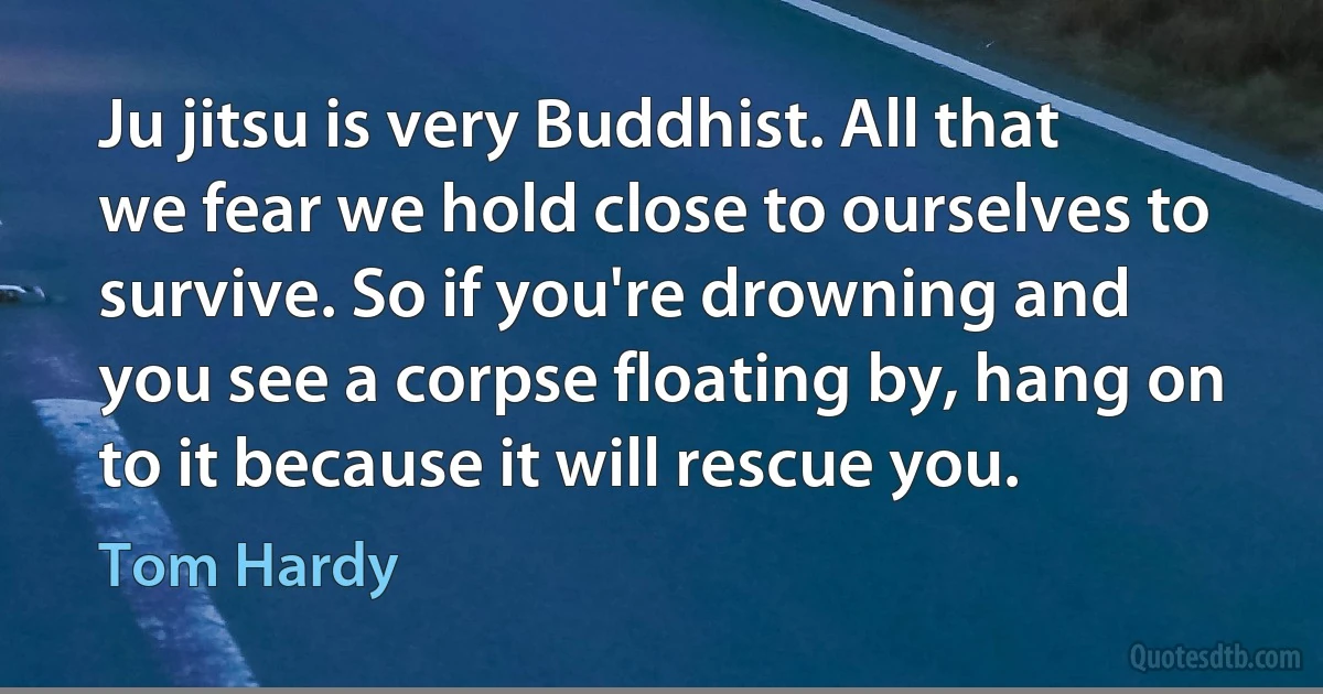 Ju jitsu is very Buddhist. All that we fear we hold close to ourselves to survive. So if you're drowning and you see a corpse floating by, hang on to it because it will rescue you. (Tom Hardy)