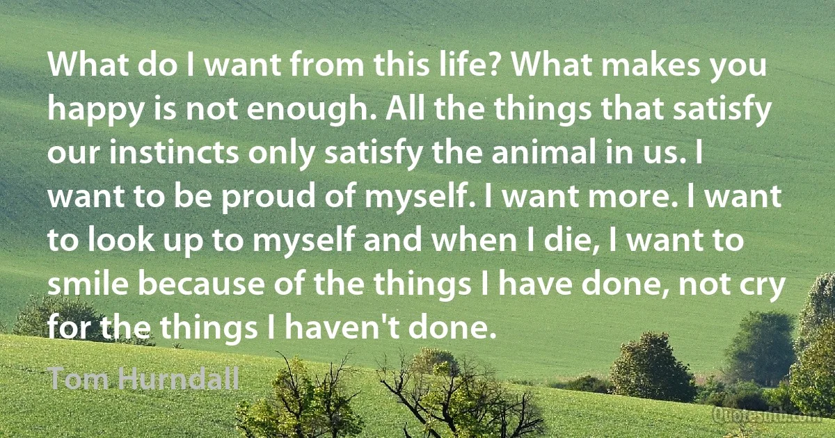 What do I want from this life? What makes you happy is not enough. All the things that satisfy our instincts only satisfy the animal in us. I want to be proud of myself. I want more. I want to look up to myself and when I die, I want to smile because of the things I have done, not cry for the things I haven't done. (Tom Hurndall)