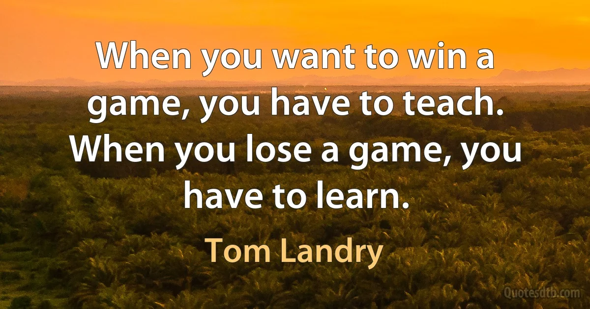 When you want to win a game, you have to teach. When you lose a game, you have to learn. (Tom Landry)