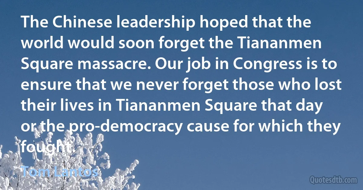 The Chinese leadership hoped that the world would soon forget the Tiananmen Square massacre. Our job in Congress is to ensure that we never forget those who lost their lives in Tiananmen Square that day or the pro-democracy cause for which they fought. (Tom Lantos)