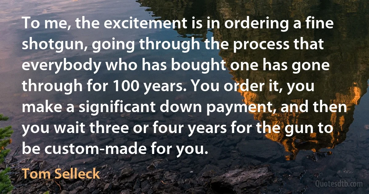 To me, the excitement is in ordering a fine shotgun, going through the process that everybody who has bought one has gone through for 100 years. You order it, you make a significant down payment, and then you wait three or four years for the gun to be custom-made for you. (Tom Selleck)