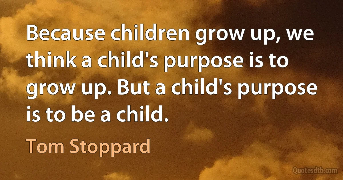 Because children grow up, we think a child's purpose is to grow up. But a child's purpose is to be a child. (Tom Stoppard)