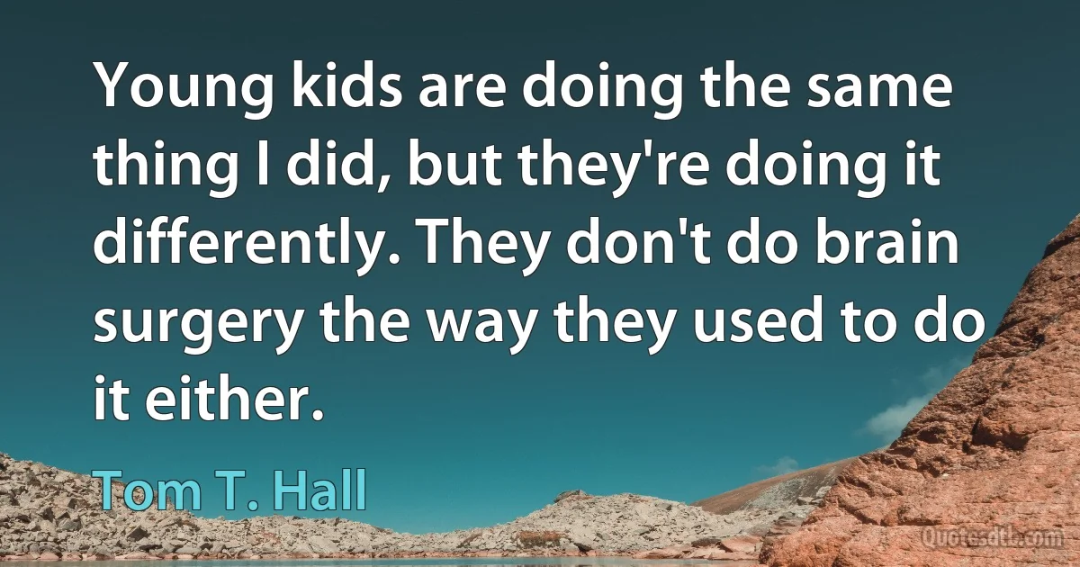 Young kids are doing the same thing I did, but they're doing it differently. They don't do brain surgery the way they used to do it either. (Tom T. Hall)