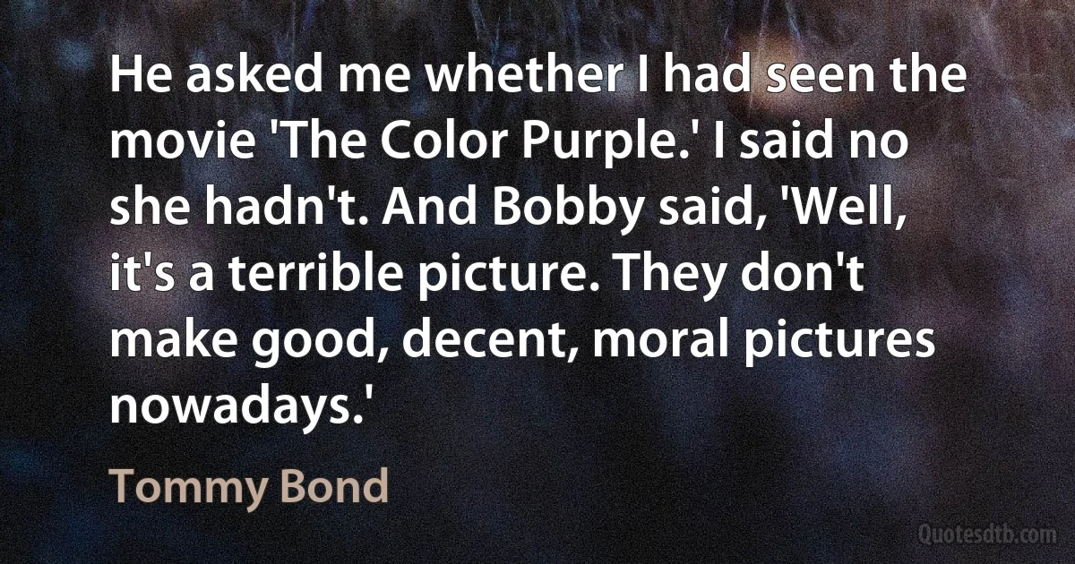 He asked me whether I had seen the movie 'The Color Purple.' I said no she hadn't. And Bobby said, 'Well, it's a terrible picture. They don't make good, decent, moral pictures nowadays.' (Tommy Bond)