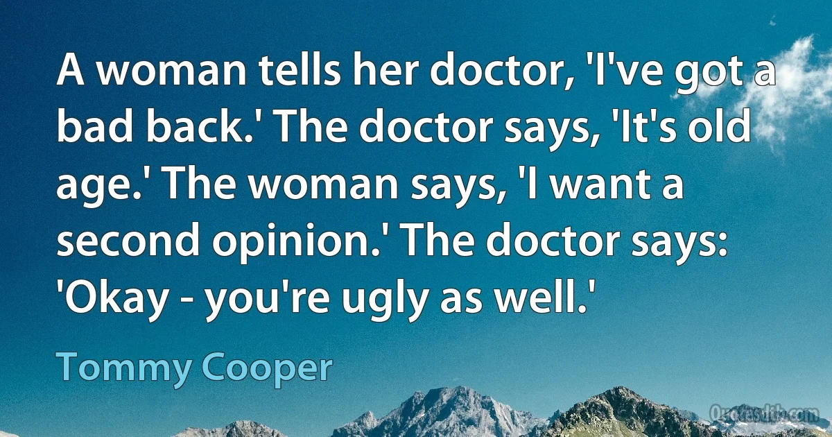 A woman tells her doctor, 'I've got a bad back.' The doctor says, 'It's old age.' The woman says, 'I want a second opinion.' The doctor says: 'Okay - you're ugly as well.' (Tommy Cooper)