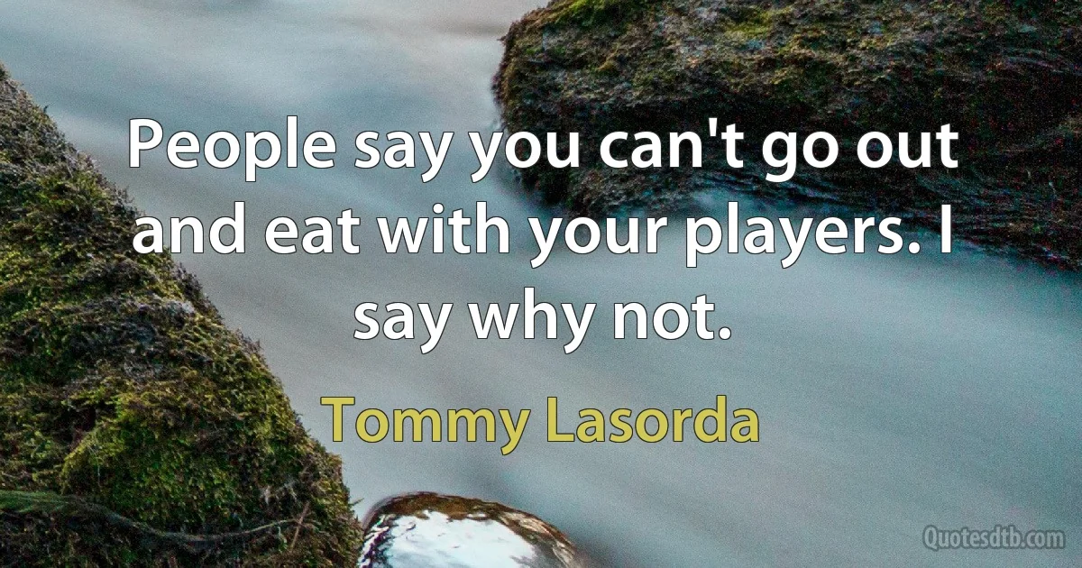 People say you can't go out and eat with your players. I say why not. (Tommy Lasorda)