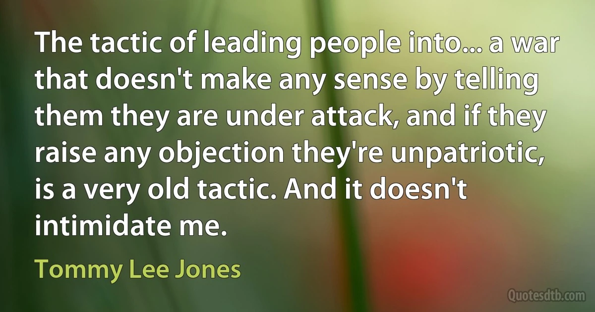 The tactic of leading people into... a war that doesn't make any sense by telling them they are under attack, and if they raise any objection they're unpatriotic, is a very old tactic. And it doesn't intimidate me. (Tommy Lee Jones)