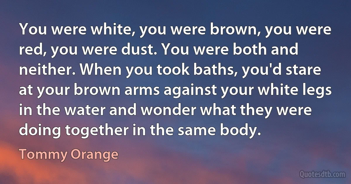 You were white, you were brown, you were red, you were dust. You were both and neither. When you took baths, you'd stare at your brown arms against your white legs in the water and wonder what they were doing together in the same body. (Tommy Orange)