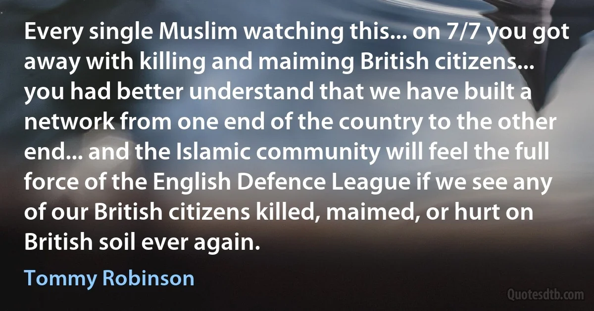 Every single Muslim watching this... on 7/7 you got away with killing and maiming British citizens... you had better understand that we have built a network from one end of the country to the other end... and the Islamic community will feel the full force of the English Defence League if we see any of our British citizens killed, maimed, or hurt on British soil ever again. (Tommy Robinson)