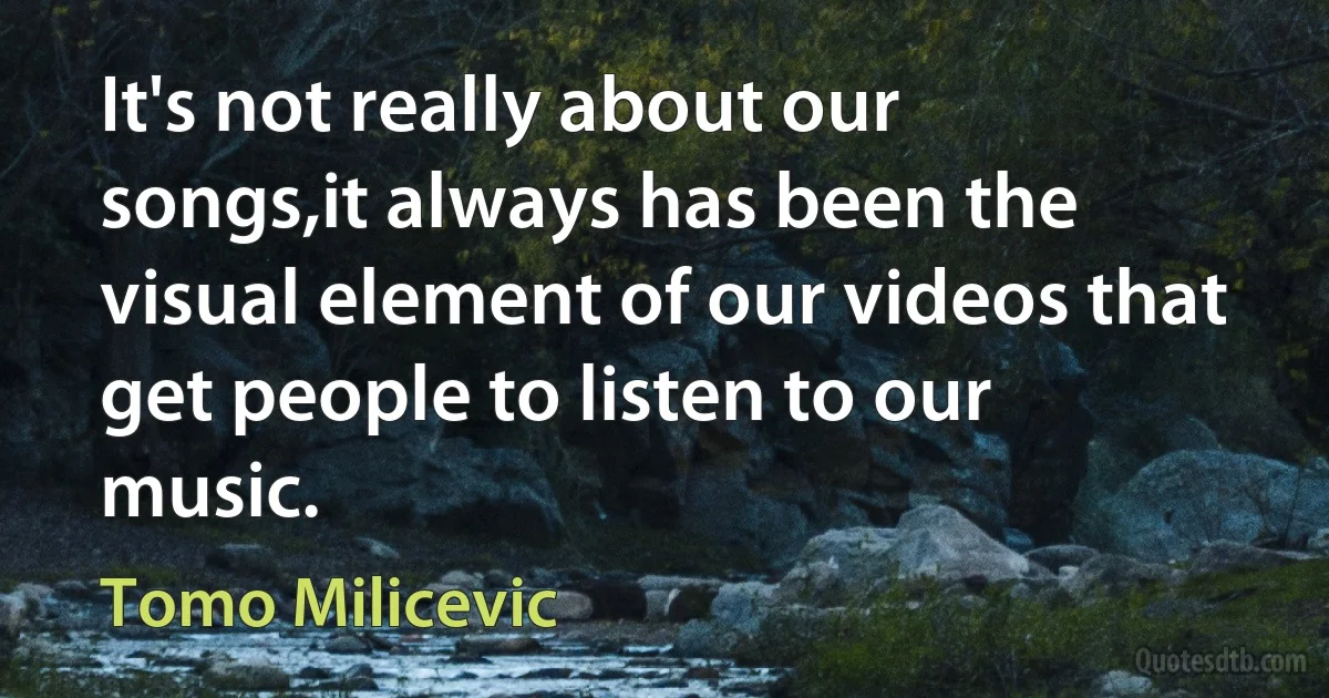 It's not really about our songs,it always has been the visual element of our videos that get people to listen to our music. (Tomo Milicevic)