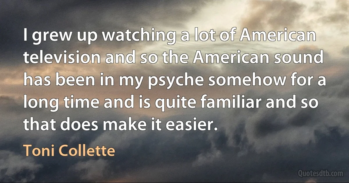 I grew up watching a lot of American television and so the American sound has been in my psyche somehow for a long time and is quite familiar and so that does make it easier. (Toni Collette)