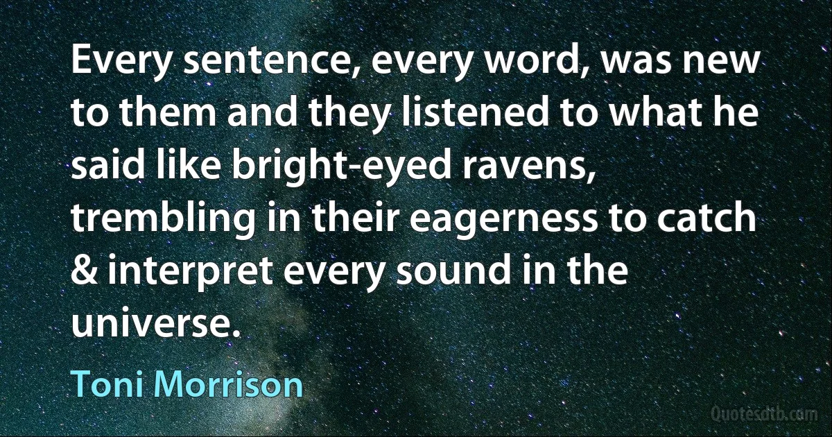 Every sentence, every word, was new to them and they listened to what he said like bright-eyed ravens, trembling in their eagerness to catch & interpret every sound in the universe. (Toni Morrison)