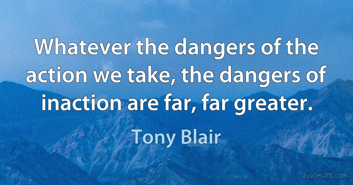 Whatever the dangers of the action we take, the dangers of inaction are far, far greater. (Tony Blair)