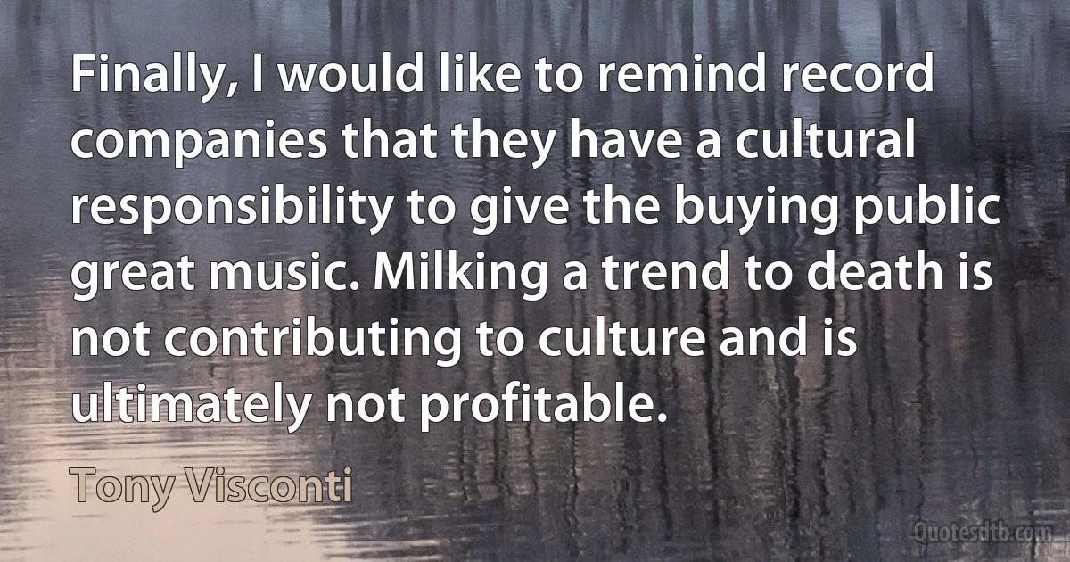 Finally, I would like to remind record companies that they have a cultural responsibility to give the buying public great music. Milking a trend to death is not contributing to culture and is ultimately not profitable. (Tony Visconti)