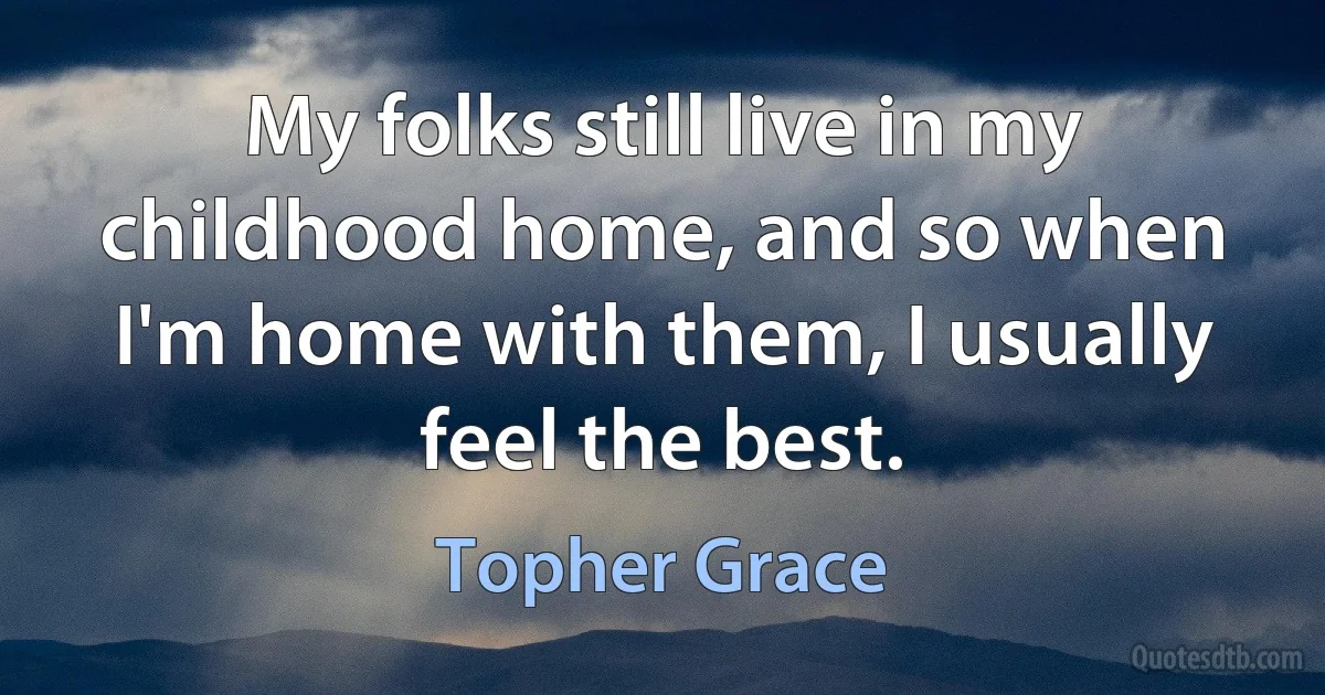 My folks still live in my childhood home, and so when I'm home with them, I usually feel the best. (Topher Grace)