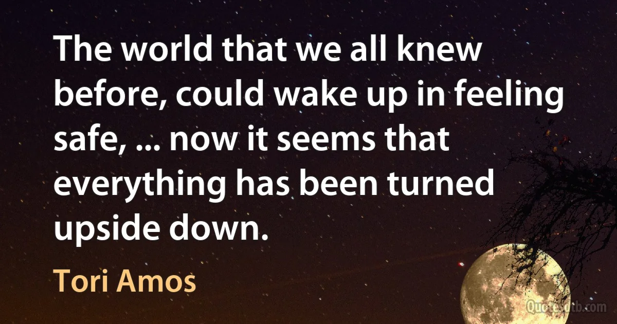 The world that we all knew before, could wake up in feeling safe, ... now it seems that everything has been turned upside down. (Tori Amos)