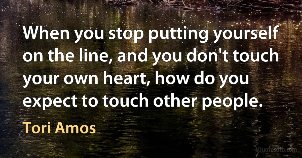 When you stop putting yourself on the line, and you don't touch your own heart, how do you expect to touch other people. (Tori Amos)