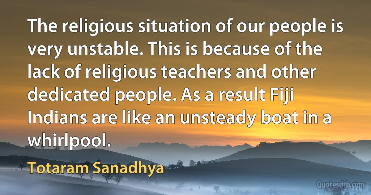 The religious situation of our people is very unstable. This is because of the lack of religious teachers and other dedicated people. As a result Fiji Indians are like an unsteady boat in a whirlpool. (Totaram Sanadhya)