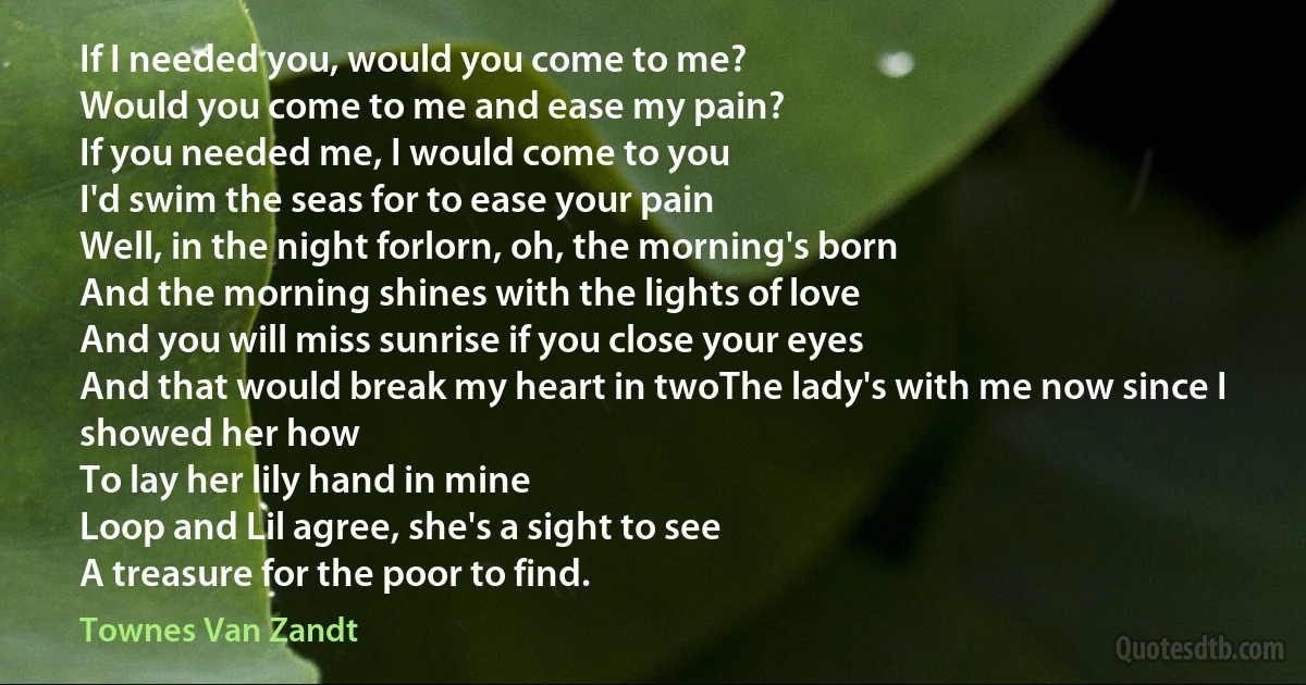 If I needed you, would you come to me?
Would you come to me and ease my pain?
If you needed me, I would come to you
I'd swim the seas for to ease your pain
Well, in the night forlorn, oh, the morning's born
And the morning shines with the lights of love
And you will miss sunrise if you close your eyes
And that would break my heart in twoThe lady's with me now since I showed her how
To lay her lily hand in mine
Loop and Lil agree, she's a sight to see
A treasure for the poor to find. (Townes Van Zandt)