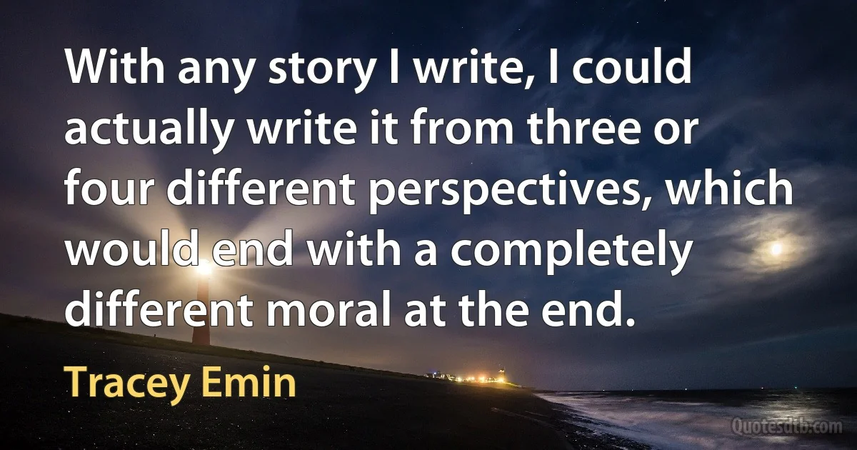 With any story I write, I could actually write it from three or four different perspectives, which would end with a completely different moral at the end. (Tracey Emin)