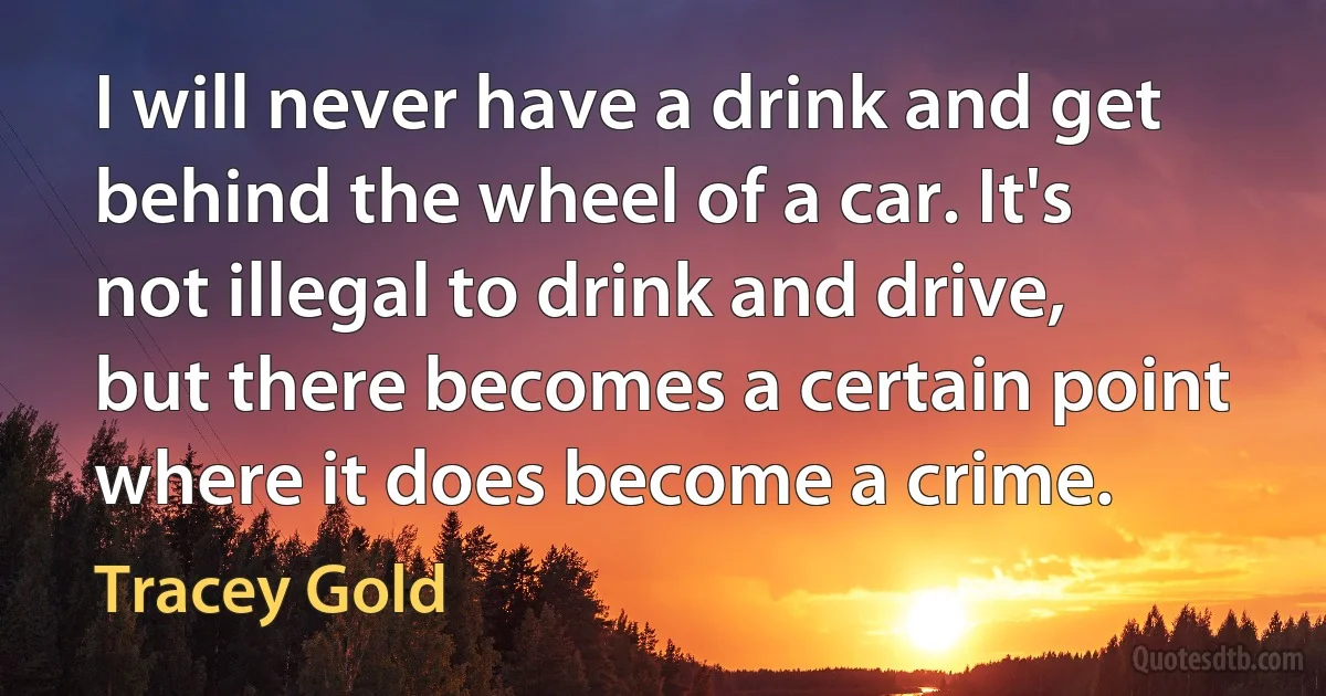 I will never have a drink and get behind the wheel of a car. It's not illegal to drink and drive, but there becomes a certain point where it does become a crime. (Tracey Gold)