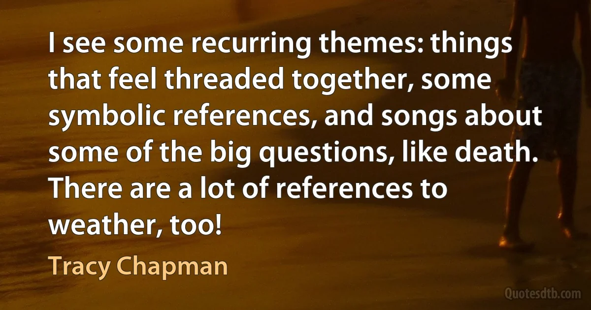 I see some recurring themes: things that feel threaded together, some symbolic references, and songs about some of the big questions, like death. There are a lot of references to weather, too! (Tracy Chapman)