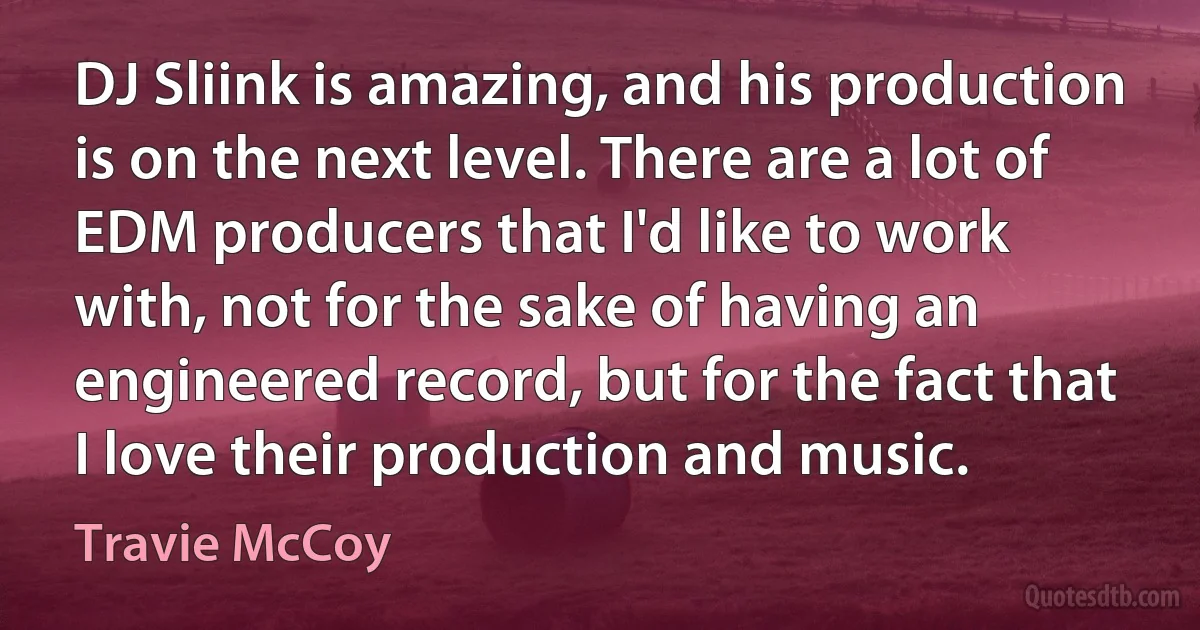 DJ Sliink is amazing, and his production is on the next level. There are a lot of EDM producers that I'd like to work with, not for the sake of having an engineered record, but for the fact that I love their production and music. (Travie McCoy)