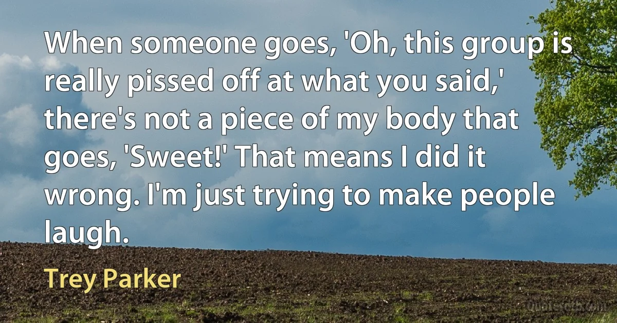 When someone goes, 'Oh, this group is really pissed off at what you said,' there's not a piece of my body that goes, 'Sweet!' That means I did it wrong. I'm just trying to make people laugh. (Trey Parker)