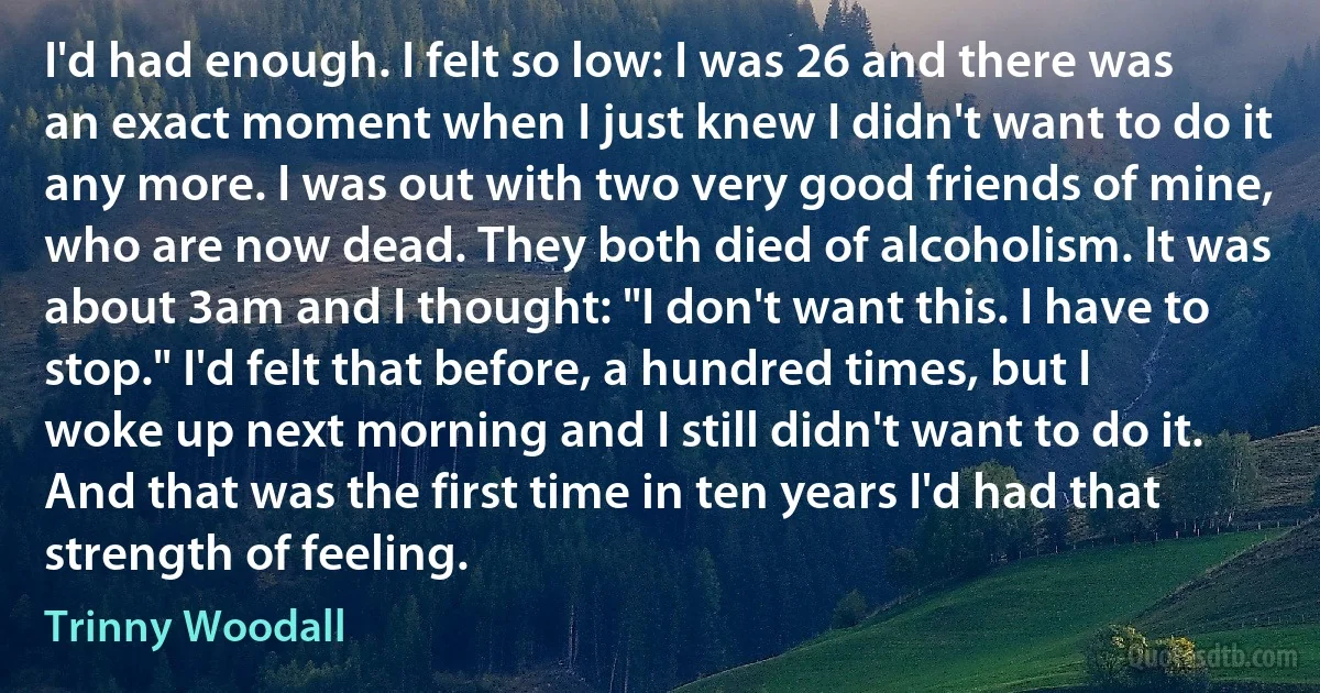 I'd had enough. I felt so low: I was 26 and there was an exact moment when I just knew I didn't want to do it any more. I was out with two very good friends of mine, who are now dead. They both died of alcoholism. It was about 3am and I thought: "I don't want this. I have to stop." I'd felt that before, a hundred times, but I woke up next morning and I still didn't want to do it. And that was the first time in ten years I'd had that strength of feeling. (Trinny Woodall)