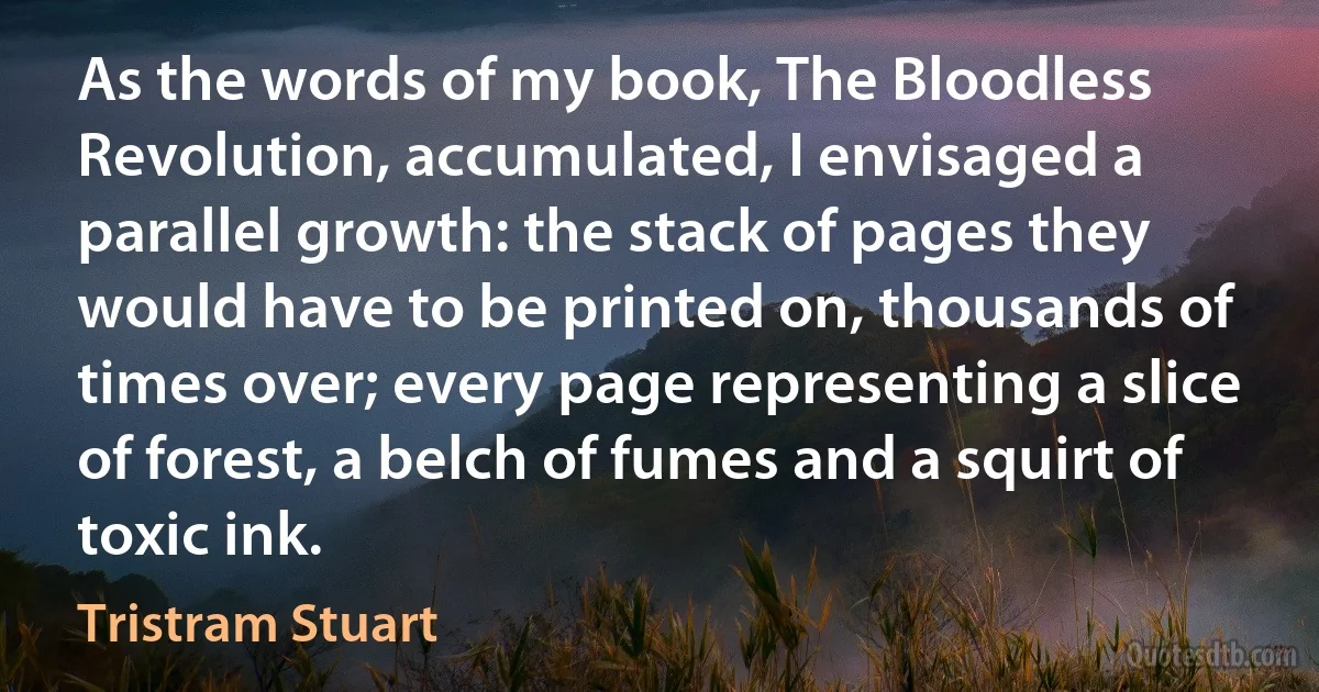 As the words of my book, The Bloodless Revolution, accumulated, I envisaged a parallel growth: the stack of pages they would have to be printed on, thousands of times over; every page representing a slice of forest, a belch of fumes and a squirt of toxic ink. (Tristram Stuart)