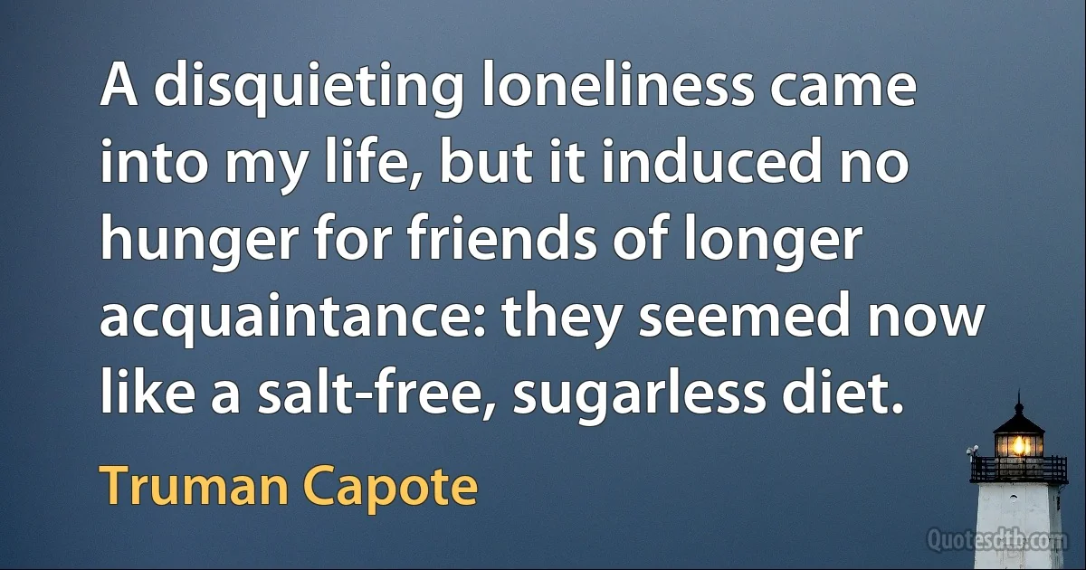 A disquieting loneliness came into my life, but it induced no hunger for friends of longer acquaintance: they seemed now like a salt-free, sugarless diet. (Truman Capote)